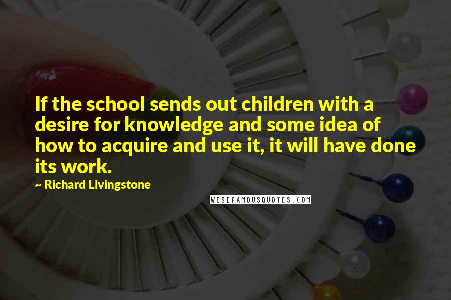 Richard Livingstone Quotes: If the school sends out children with a desire for knowledge and some idea of how to acquire and use it, it will have done its work.