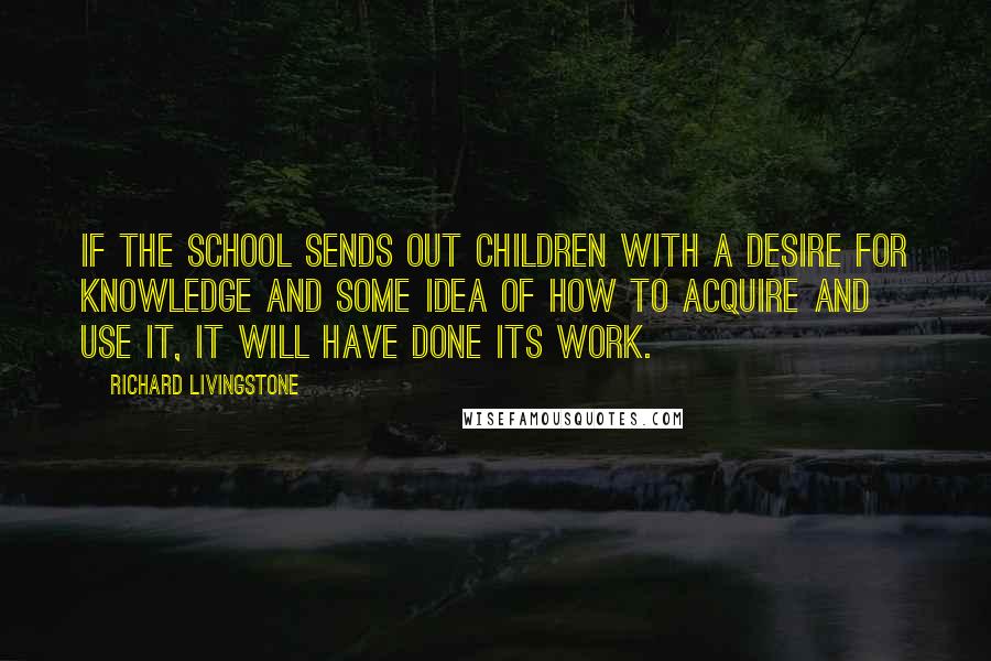 Richard Livingstone Quotes: If the school sends out children with a desire for knowledge and some idea of how to acquire and use it, it will have done its work.