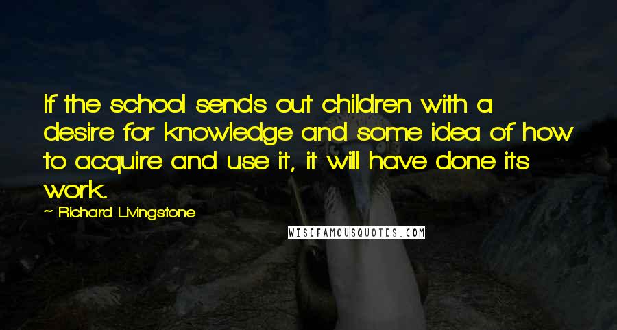 Richard Livingstone Quotes: If the school sends out children with a desire for knowledge and some idea of how to acquire and use it, it will have done its work.