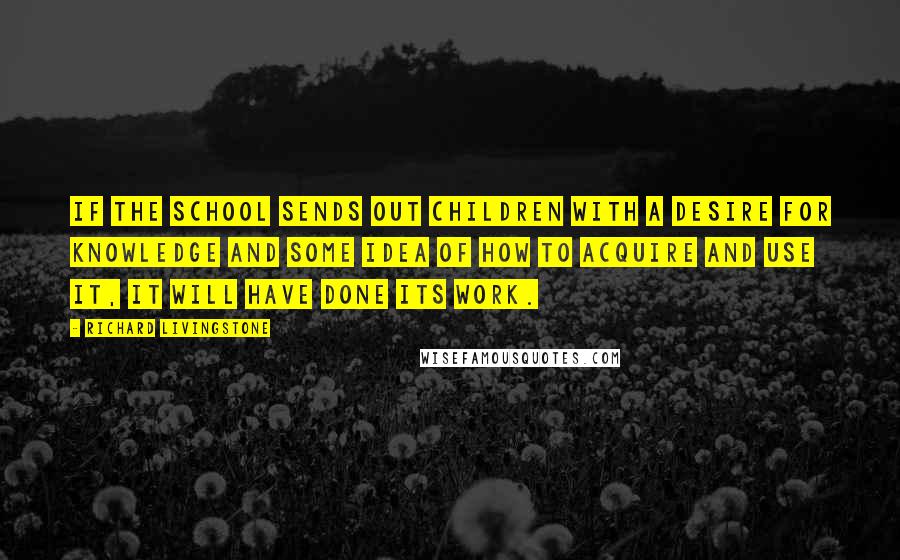 Richard Livingstone Quotes: If the school sends out children with a desire for knowledge and some idea of how to acquire and use it, it will have done its work.