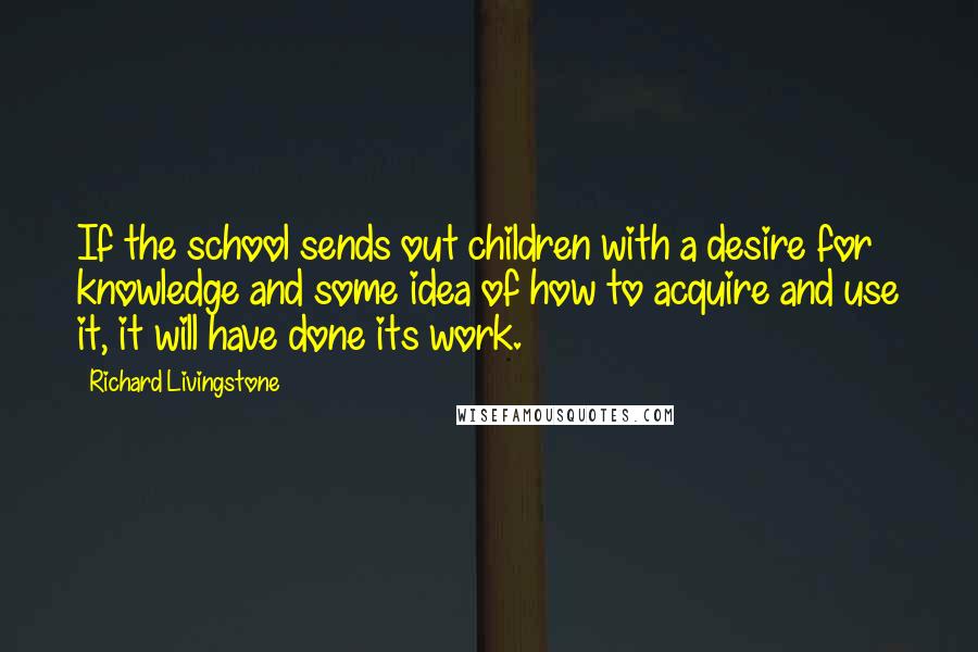 Richard Livingstone Quotes: If the school sends out children with a desire for knowledge and some idea of how to acquire and use it, it will have done its work.