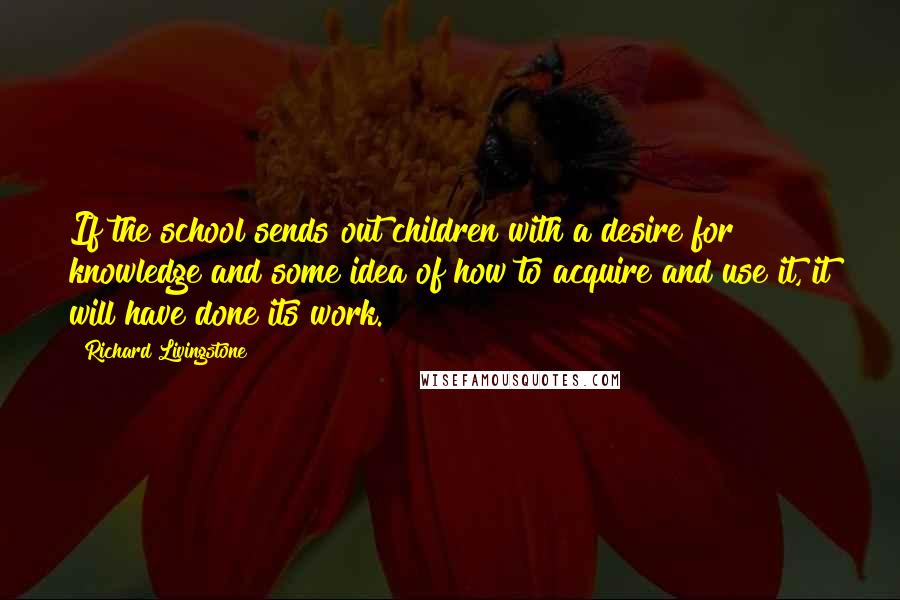 Richard Livingstone Quotes: If the school sends out children with a desire for knowledge and some idea of how to acquire and use it, it will have done its work.