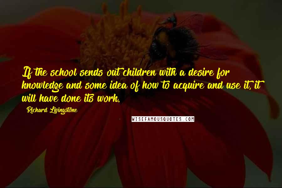 Richard Livingstone Quotes: If the school sends out children with a desire for knowledge and some idea of how to acquire and use it, it will have done its work.
