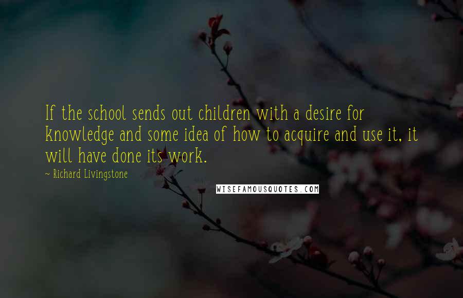 Richard Livingstone Quotes: If the school sends out children with a desire for knowledge and some idea of how to acquire and use it, it will have done its work.