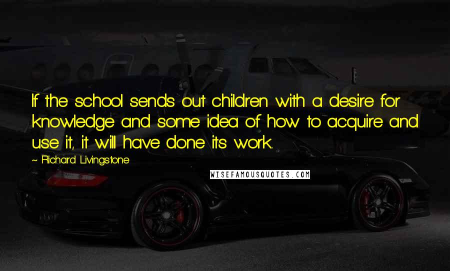 Richard Livingstone Quotes: If the school sends out children with a desire for knowledge and some idea of how to acquire and use it, it will have done its work.