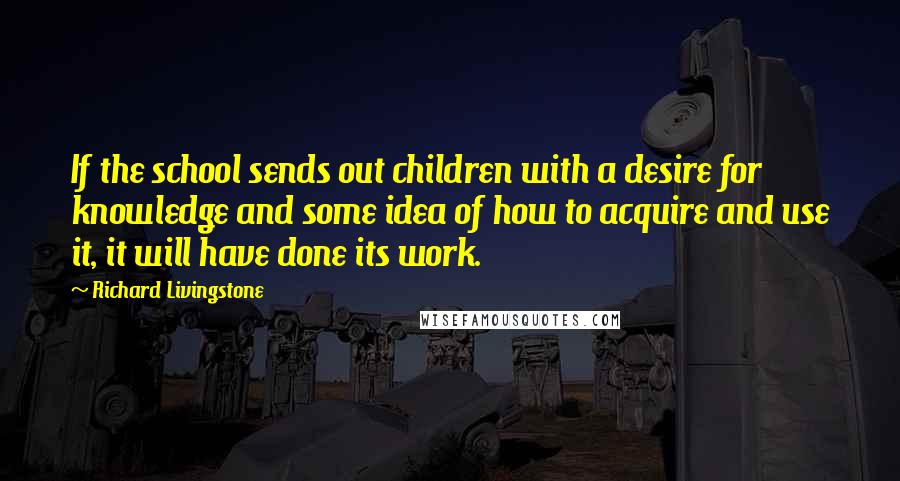 Richard Livingstone Quotes: If the school sends out children with a desire for knowledge and some idea of how to acquire and use it, it will have done its work.