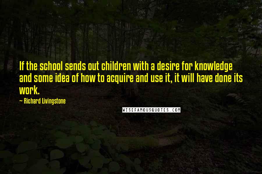 Richard Livingstone Quotes: If the school sends out children with a desire for knowledge and some idea of how to acquire and use it, it will have done its work.