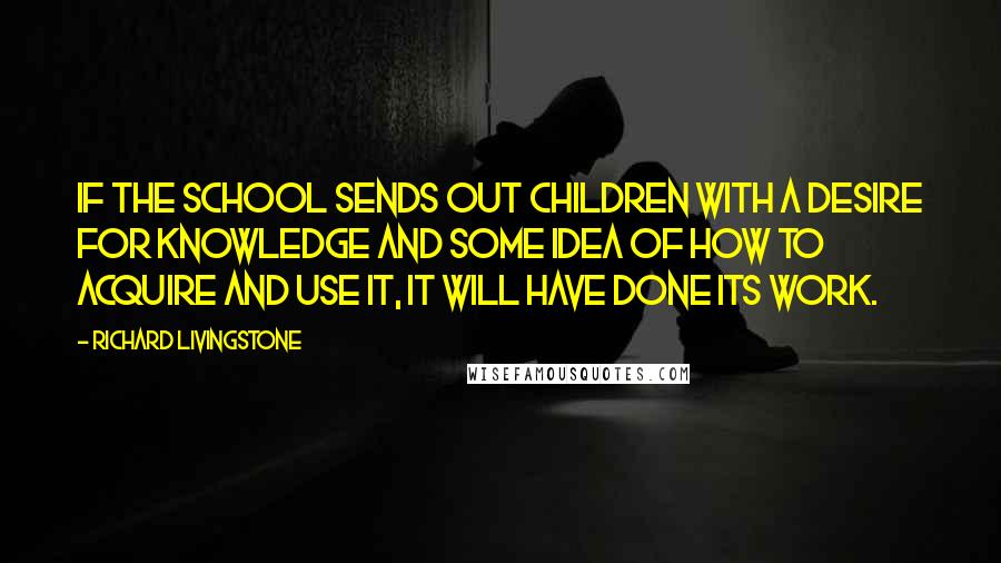 Richard Livingstone Quotes: If the school sends out children with a desire for knowledge and some idea of how to acquire and use it, it will have done its work.