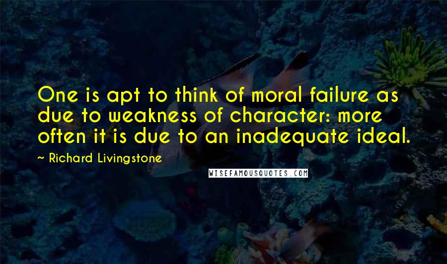 Richard Livingstone Quotes: One is apt to think of moral failure as due to weakness of character: more often it is due to an inadequate ideal.