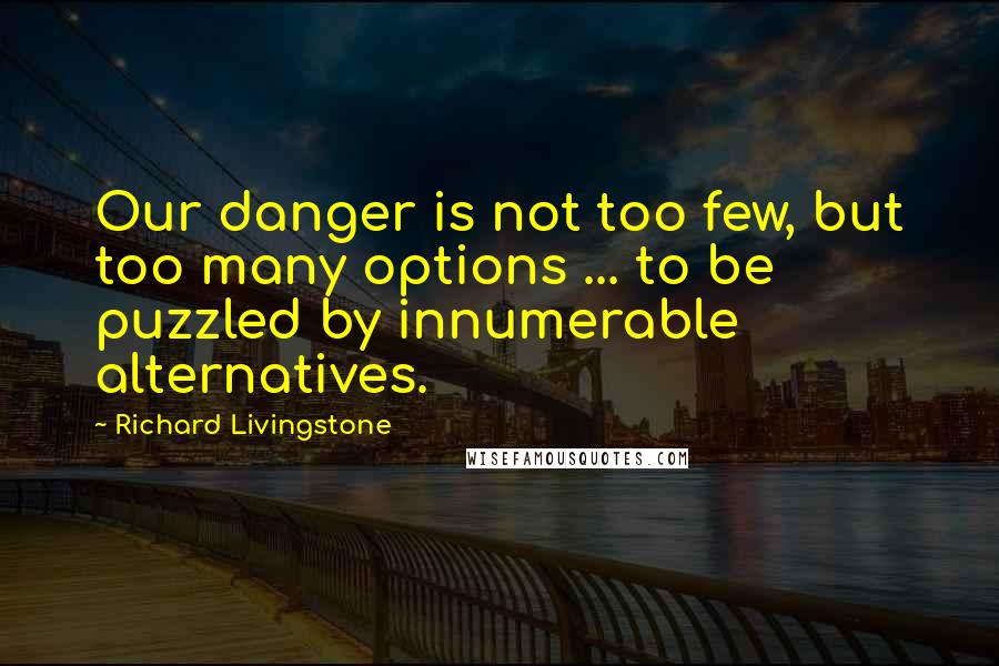 Richard Livingstone Quotes: Our danger is not too few, but too many options ... to be puzzled by innumerable alternatives.