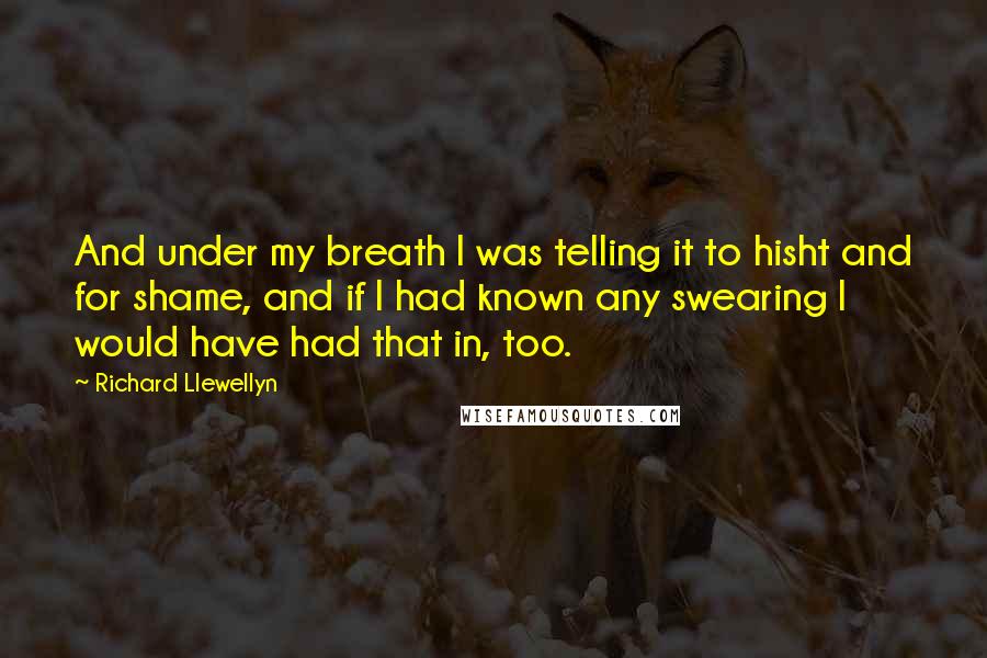 Richard Llewellyn Quotes: And under my breath I was telling it to hisht and for shame, and if I had known any swearing I would have had that in, too.