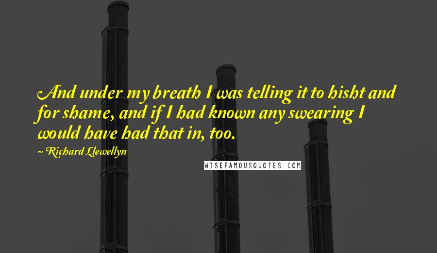 Richard Llewellyn Quotes: And under my breath I was telling it to hisht and for shame, and if I had known any swearing I would have had that in, too.