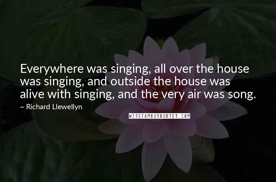 Richard Llewellyn Quotes: Everywhere was singing, all over the house was singing, and outside the house was alive with singing, and the very air was song.