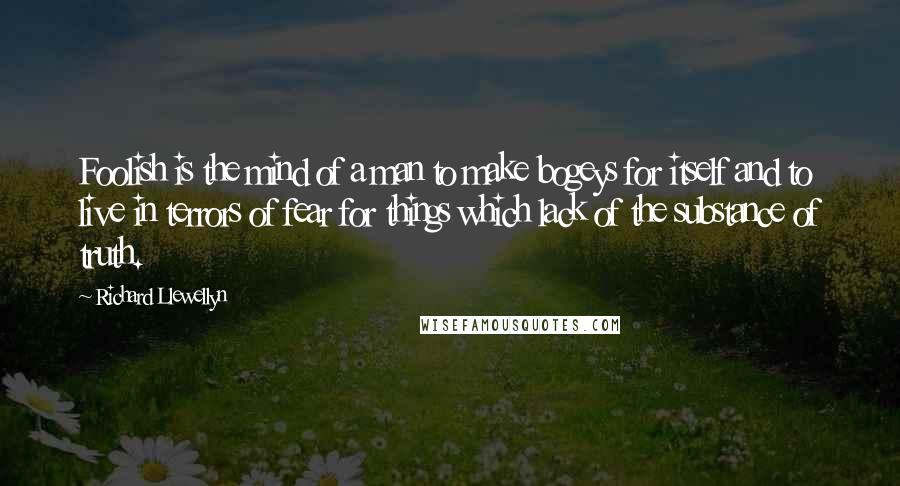 Richard Llewellyn Quotes: Foolish is the mind of a man to make bogeys for itself and to live in terrors of fear for things which lack of the substance of truth.