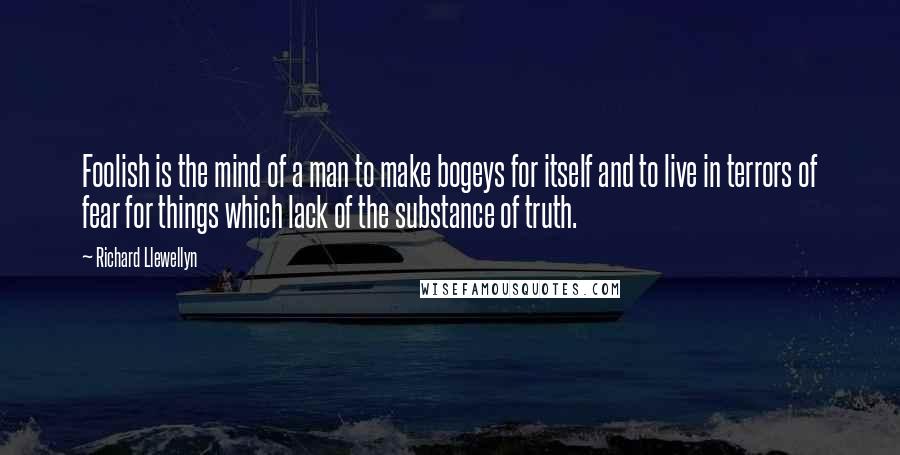 Richard Llewellyn Quotes: Foolish is the mind of a man to make bogeys for itself and to live in terrors of fear for things which lack of the substance of truth.