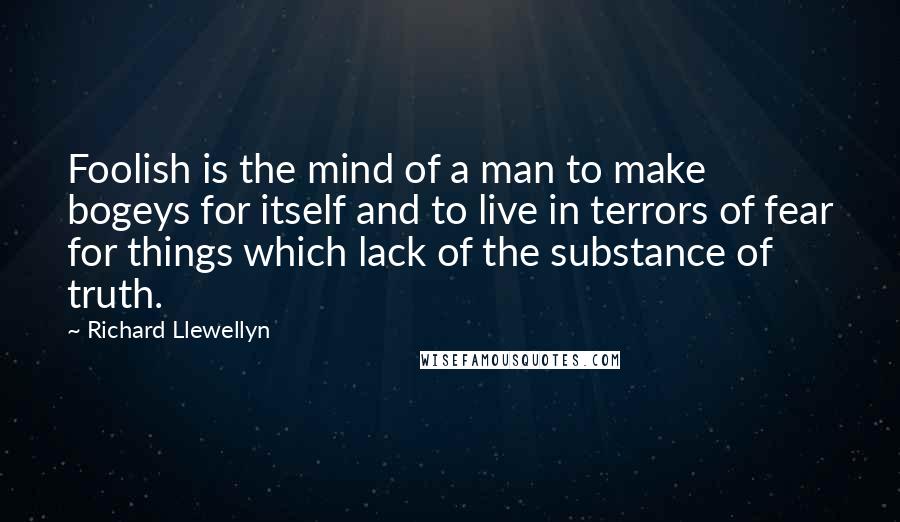 Richard Llewellyn Quotes: Foolish is the mind of a man to make bogeys for itself and to live in terrors of fear for things which lack of the substance of truth.