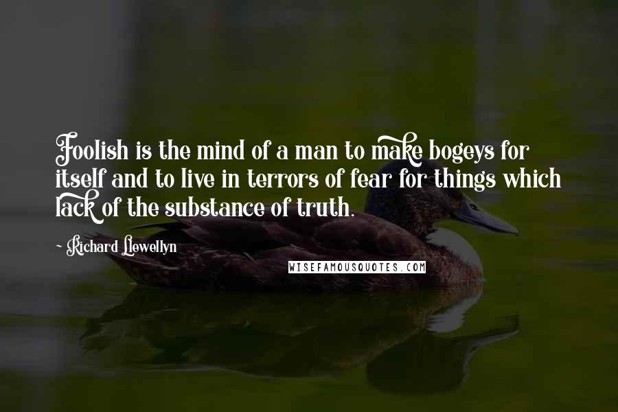 Richard Llewellyn Quotes: Foolish is the mind of a man to make bogeys for itself and to live in terrors of fear for things which lack of the substance of truth.