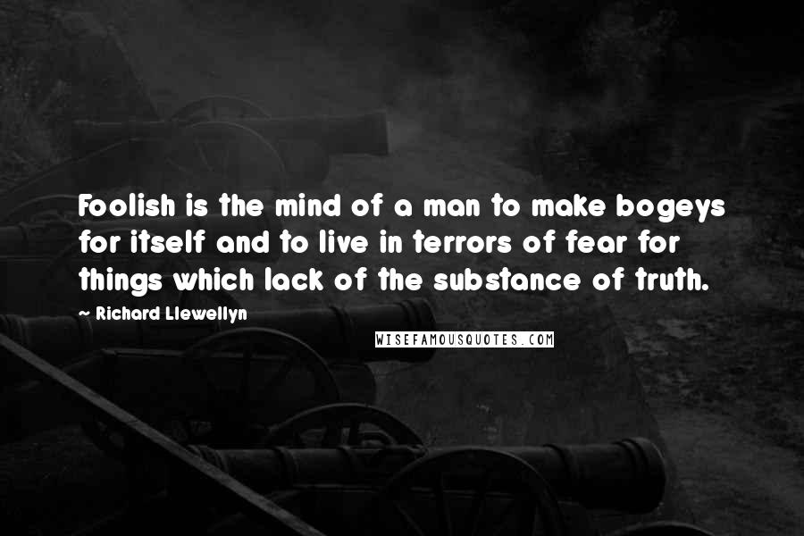 Richard Llewellyn Quotes: Foolish is the mind of a man to make bogeys for itself and to live in terrors of fear for things which lack of the substance of truth.