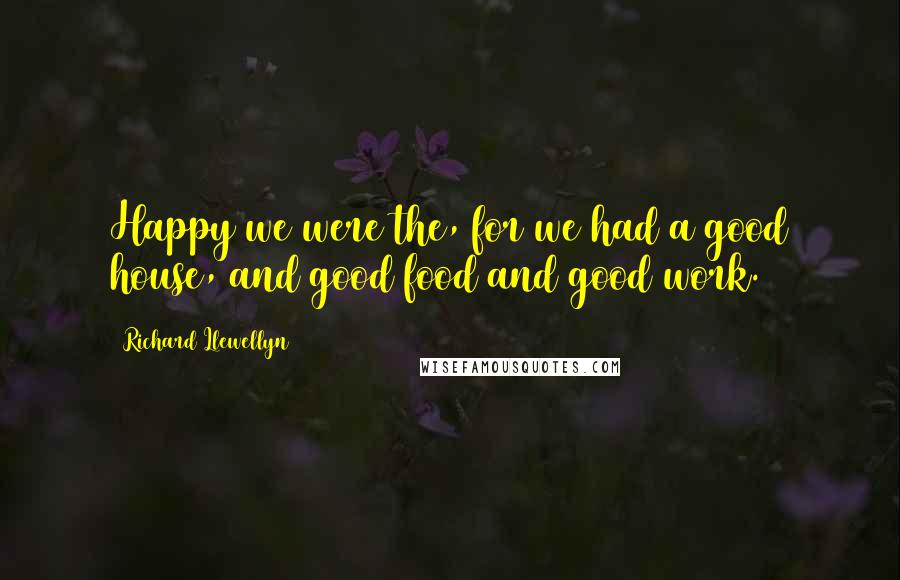 Richard Llewellyn Quotes: Happy we were the, for we had a good house, and good food and good work.