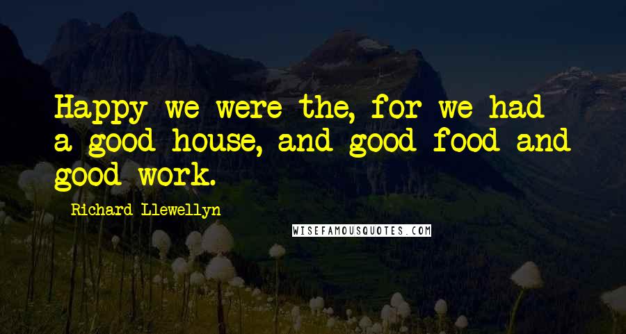 Richard Llewellyn Quotes: Happy we were the, for we had a good house, and good food and good work.