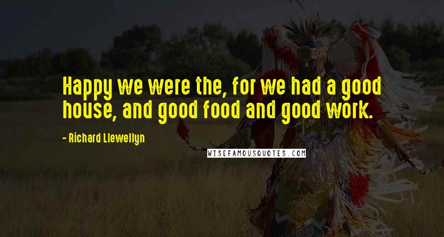 Richard Llewellyn Quotes: Happy we were the, for we had a good house, and good food and good work.