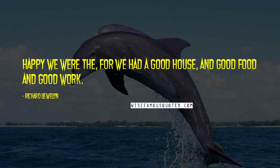 Richard Llewellyn Quotes: Happy we were the, for we had a good house, and good food and good work.
