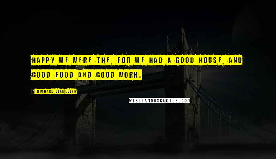 Richard Llewellyn Quotes: Happy we were the, for we had a good house, and good food and good work.