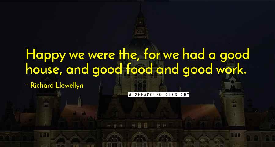 Richard Llewellyn Quotes: Happy we were the, for we had a good house, and good food and good work.
