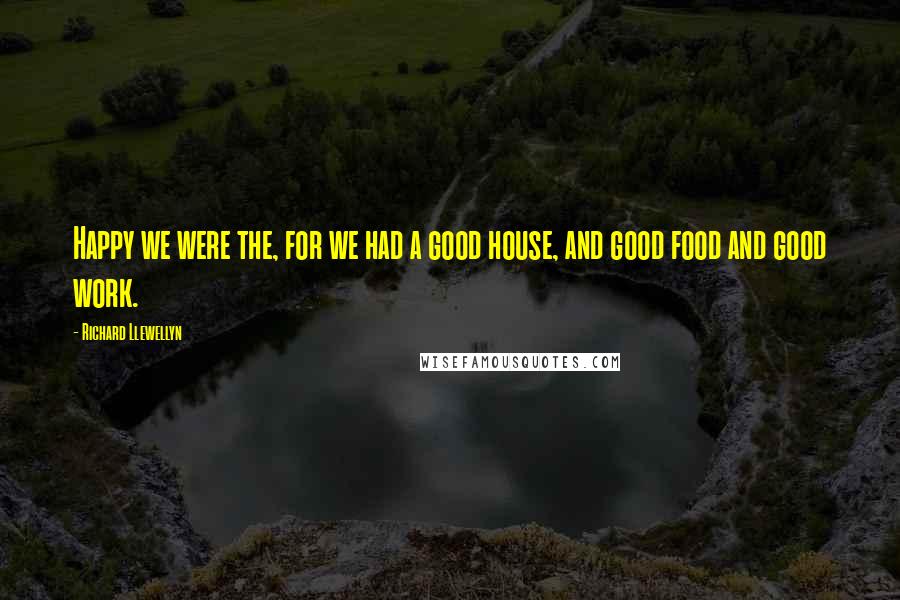 Richard Llewellyn Quotes: Happy we were the, for we had a good house, and good food and good work.
