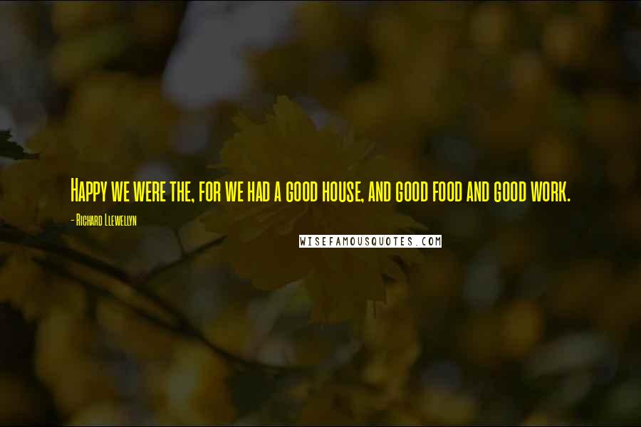 Richard Llewellyn Quotes: Happy we were the, for we had a good house, and good food and good work.