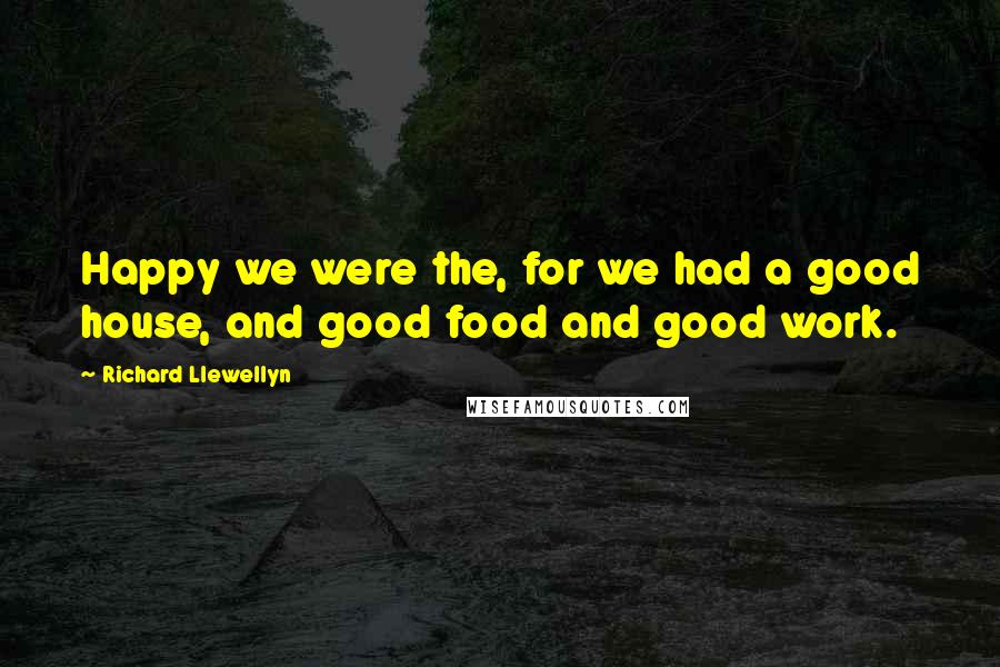 Richard Llewellyn Quotes: Happy we were the, for we had a good house, and good food and good work.