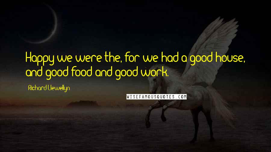 Richard Llewellyn Quotes: Happy we were the, for we had a good house, and good food and good work.
