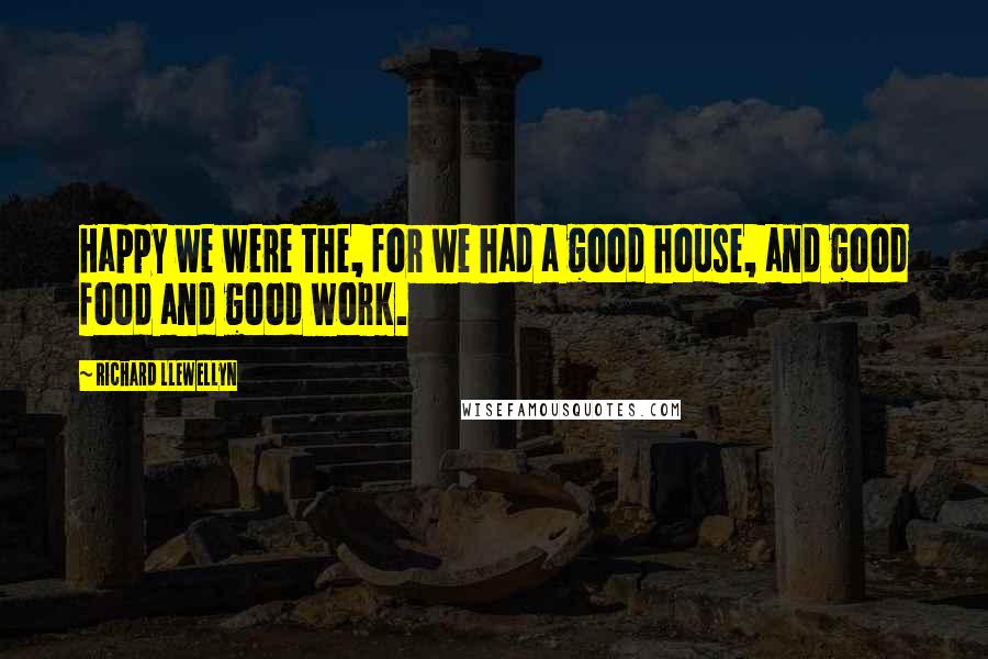 Richard Llewellyn Quotes: Happy we were the, for we had a good house, and good food and good work.