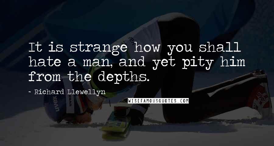 Richard Llewellyn Quotes: It is strange how you shall hate a man, and yet pity him from the depths.