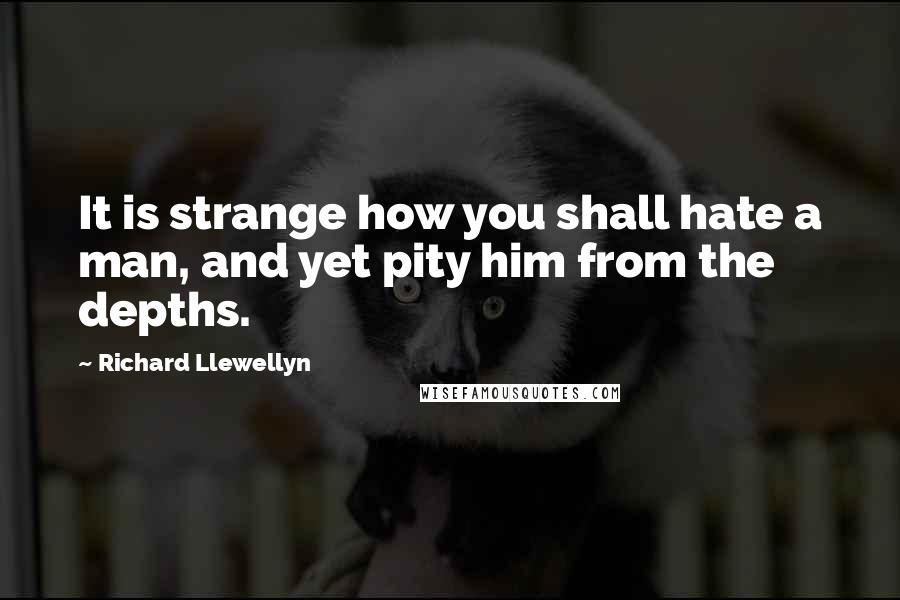 Richard Llewellyn Quotes: It is strange how you shall hate a man, and yet pity him from the depths.