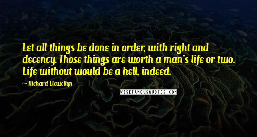 Richard Llewellyn Quotes: Let all things be done in order, with right and decency. Those things are worth a man's life or two. Life without would be a hell, indeed.