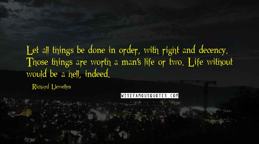 Richard Llewellyn Quotes: Let all things be done in order, with right and decency. Those things are worth a man's life or two. Life without would be a hell, indeed.