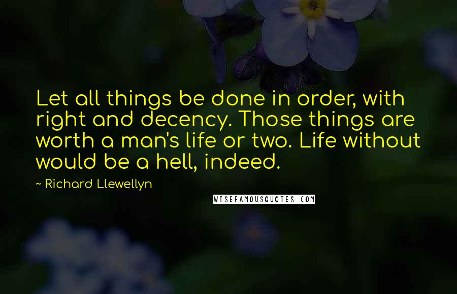 Richard Llewellyn Quotes: Let all things be done in order, with right and decency. Those things are worth a man's life or two. Life without would be a hell, indeed.