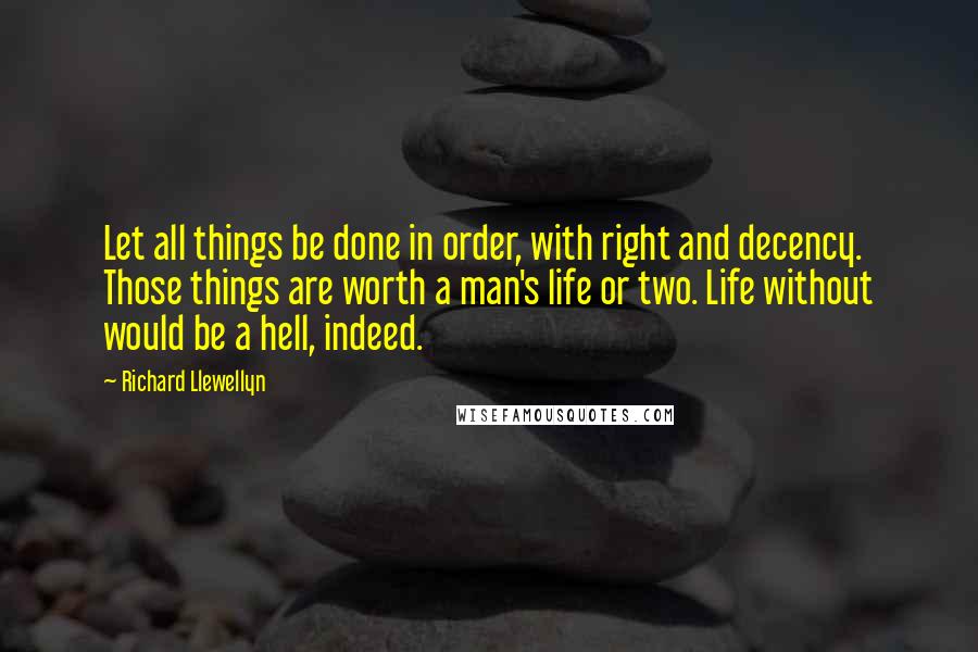 Richard Llewellyn Quotes: Let all things be done in order, with right and decency. Those things are worth a man's life or two. Life without would be a hell, indeed.