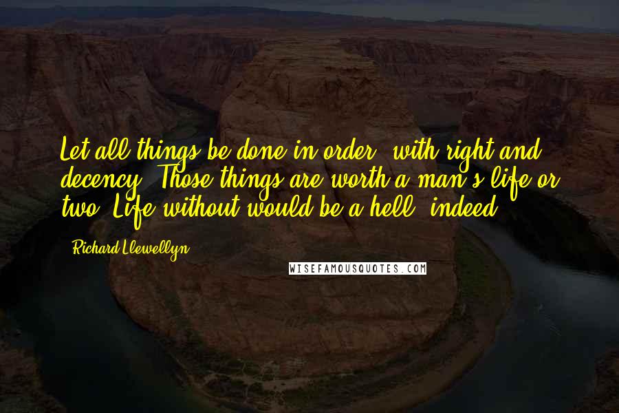 Richard Llewellyn Quotes: Let all things be done in order, with right and decency. Those things are worth a man's life or two. Life without would be a hell, indeed.