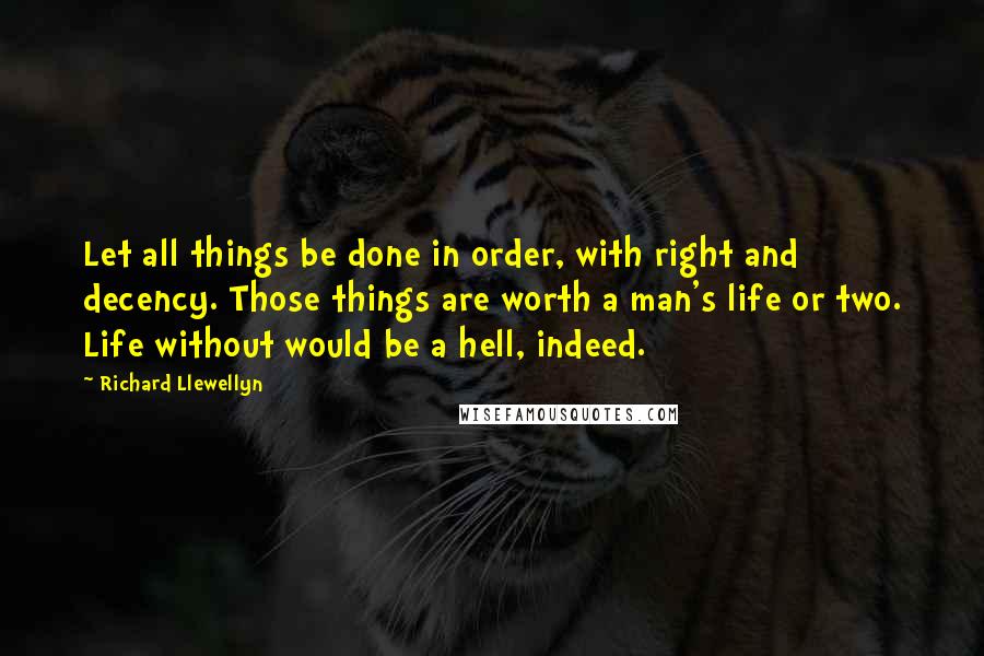 Richard Llewellyn Quotes: Let all things be done in order, with right and decency. Those things are worth a man's life or two. Life without would be a hell, indeed.