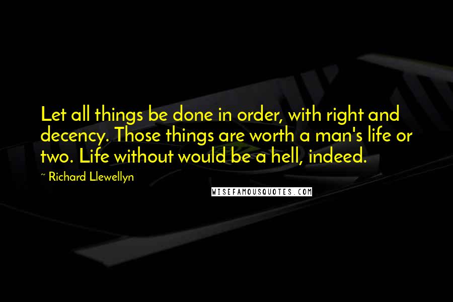 Richard Llewellyn Quotes: Let all things be done in order, with right and decency. Those things are worth a man's life or two. Life without would be a hell, indeed.