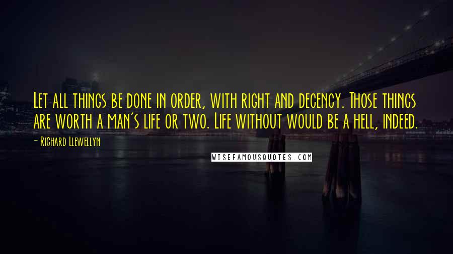 Richard Llewellyn Quotes: Let all things be done in order, with right and decency. Those things are worth a man's life or two. Life without would be a hell, indeed.