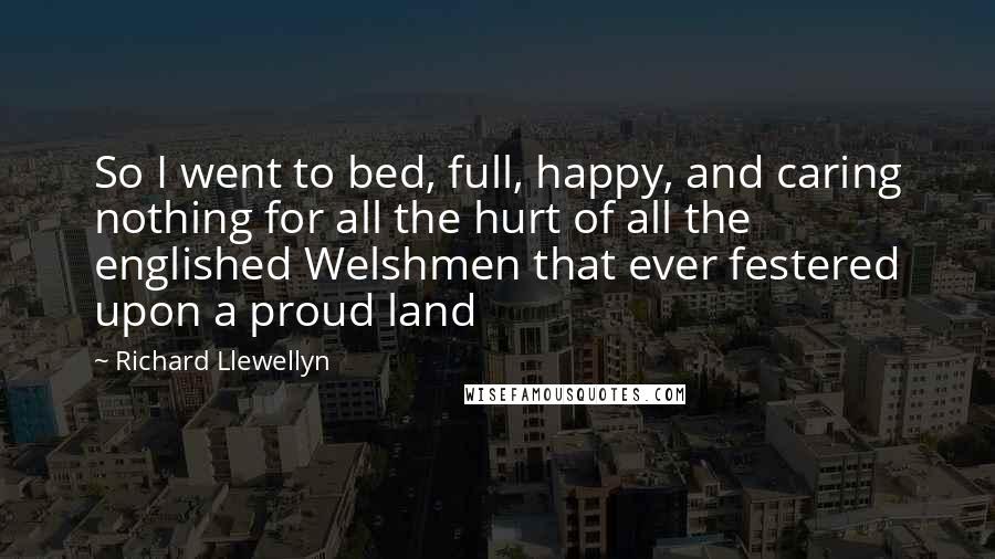 Richard Llewellyn Quotes: So I went to bed, full, happy, and caring nothing for all the hurt of all the englished Welshmen that ever festered upon a proud land