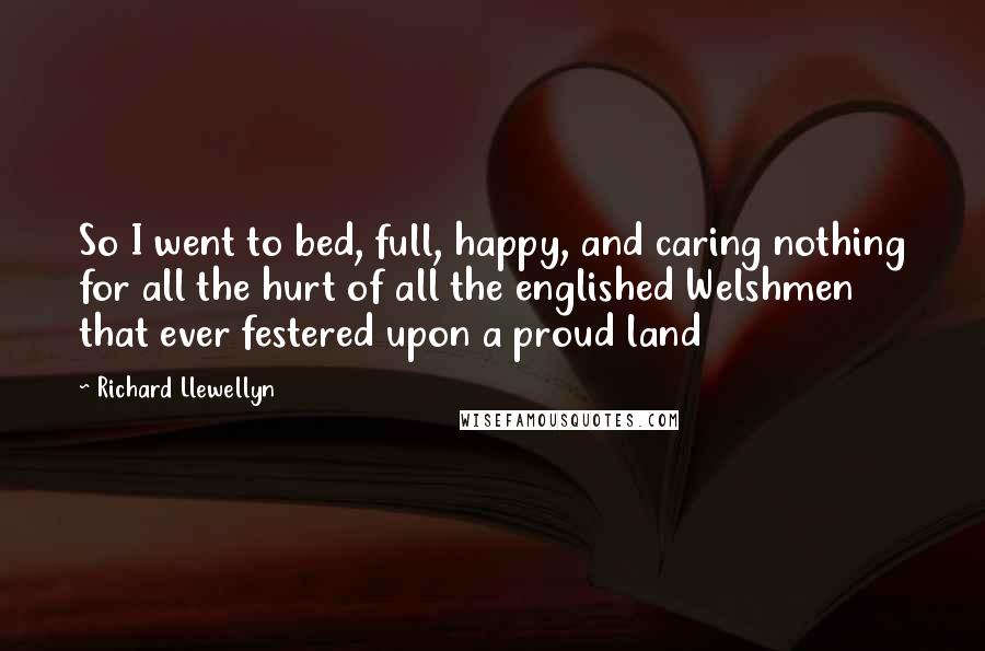 Richard Llewellyn Quotes: So I went to bed, full, happy, and caring nothing for all the hurt of all the englished Welshmen that ever festered upon a proud land
