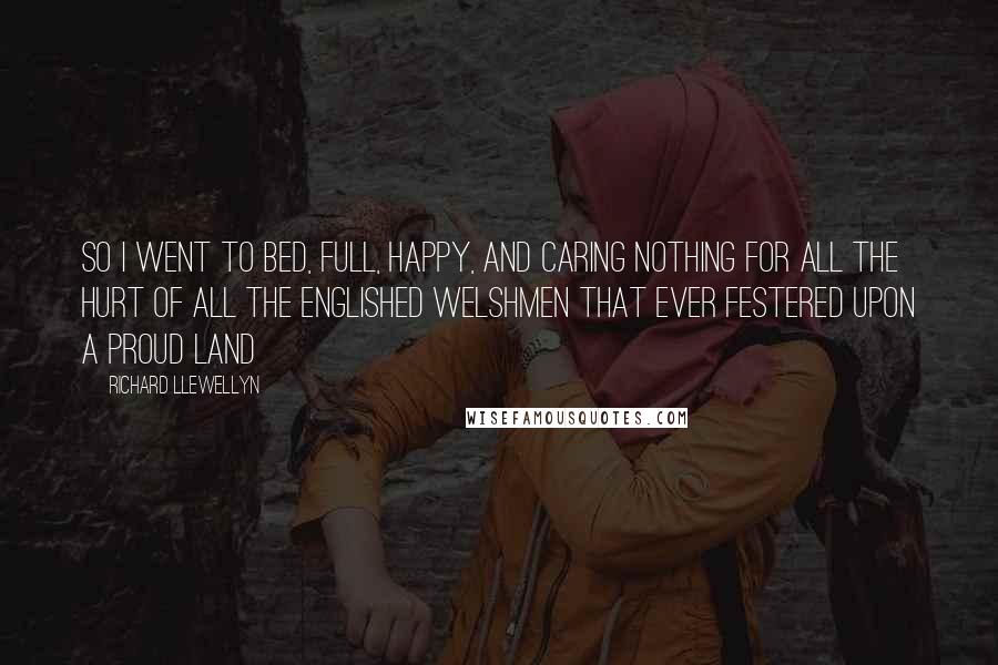 Richard Llewellyn Quotes: So I went to bed, full, happy, and caring nothing for all the hurt of all the englished Welshmen that ever festered upon a proud land