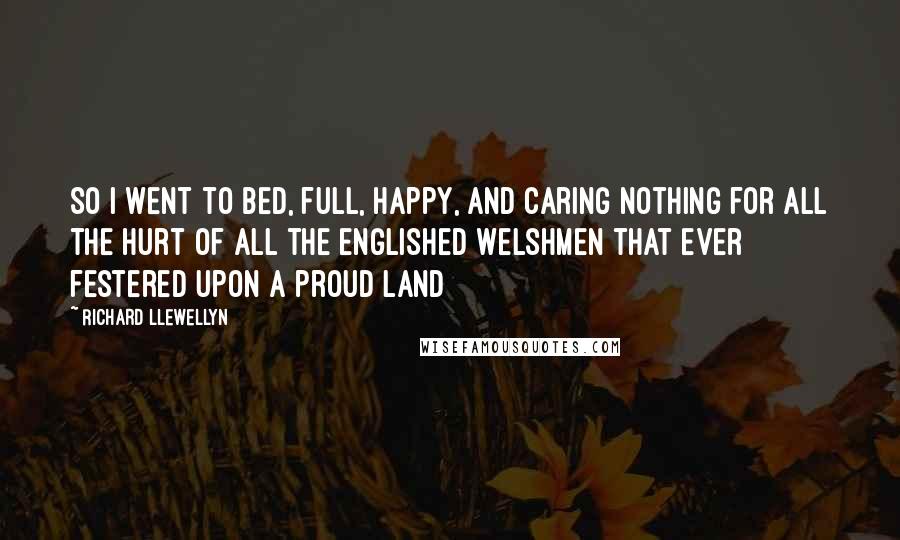 Richard Llewellyn Quotes: So I went to bed, full, happy, and caring nothing for all the hurt of all the englished Welshmen that ever festered upon a proud land