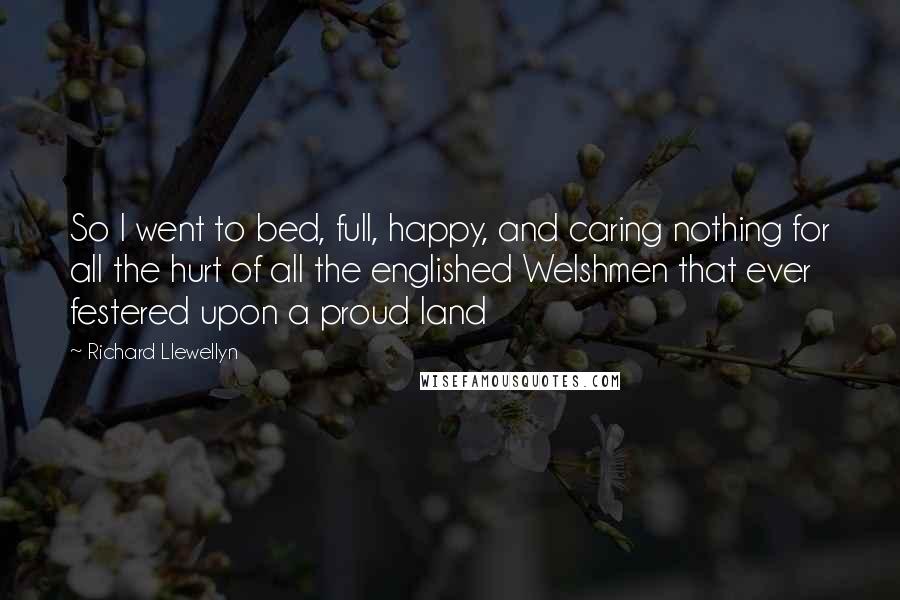 Richard Llewellyn Quotes: So I went to bed, full, happy, and caring nothing for all the hurt of all the englished Welshmen that ever festered upon a proud land