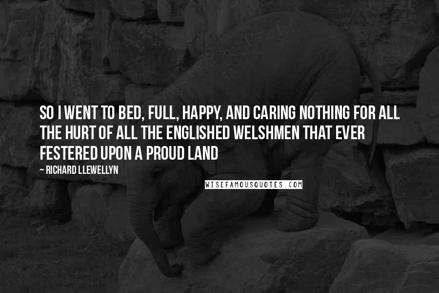 Richard Llewellyn Quotes: So I went to bed, full, happy, and caring nothing for all the hurt of all the englished Welshmen that ever festered upon a proud land