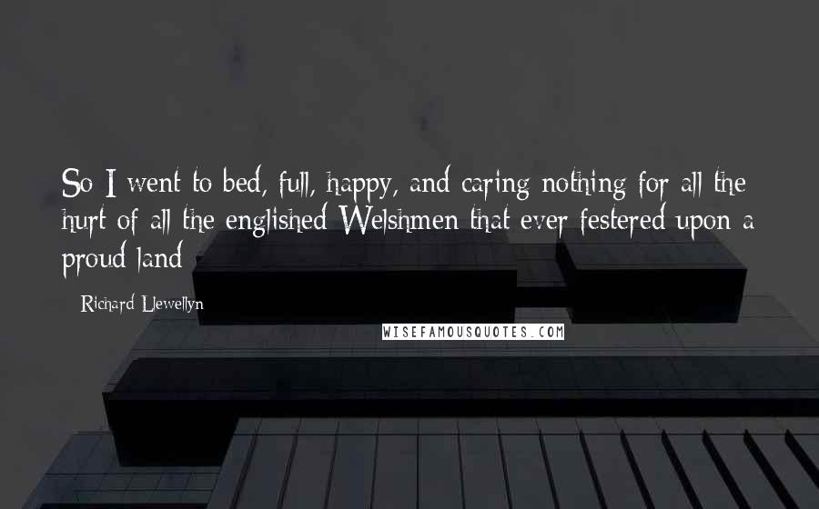 Richard Llewellyn Quotes: So I went to bed, full, happy, and caring nothing for all the hurt of all the englished Welshmen that ever festered upon a proud land